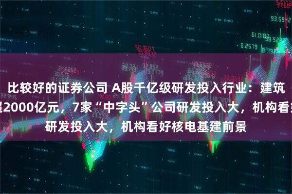 比较好的证券公司 A股千亿级研发投入行业：建筑行业年均投入超2000亿元，7家“中字头”公司研发投入大，机构看好核电基建前景