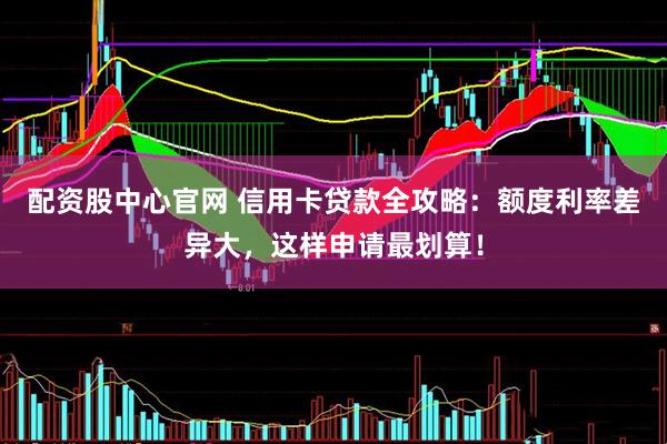 配资股中心官网 信用卡贷款全攻略：额度利率差异大，这样申请最划算！