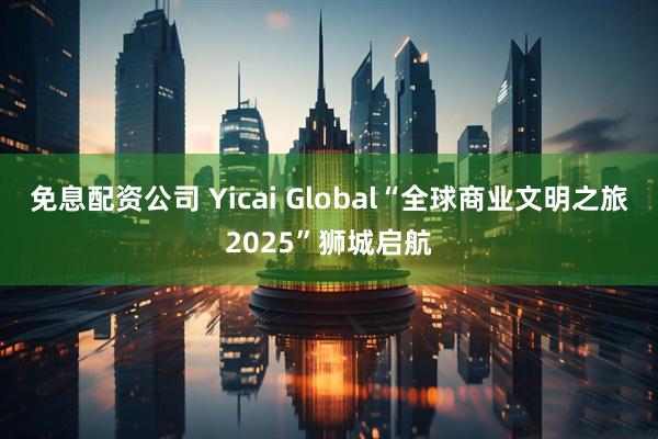 免息配资公司 Yicai Global“全球商业文明之旅2025”狮城启航