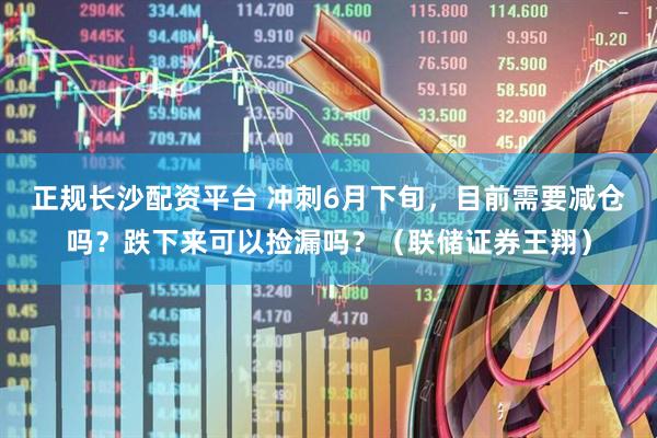 正规长沙配资平台 冲刺6月下旬，目前需要减仓吗？跌下来可以捡漏吗？（联储证券王翔）