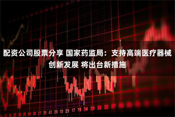 配资公司股票分享 国家药监局：支持高端医疗器械创新发展 将出台新措施
