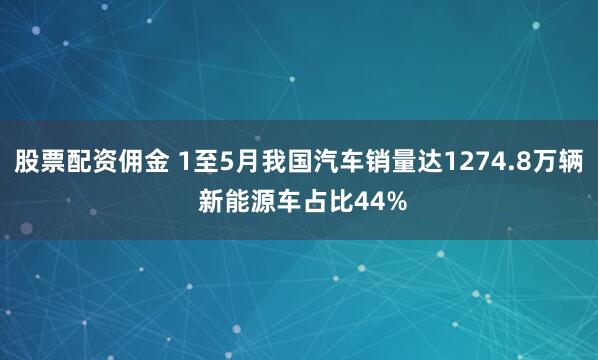股票配资佣金 1至5月我国汽车销量达1274.8万辆 新能源车占比44%