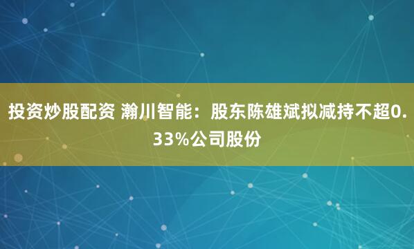 投资炒股配资 瀚川智能：股东陈雄斌拟减持不超0.33%公司股份
