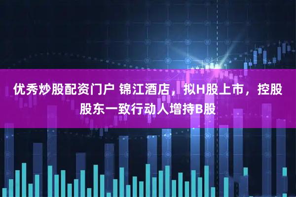 优秀炒股配资门户 锦江酒店，拟H股上市，控股股东一致行动人增持B股