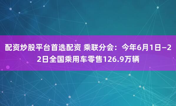 配资炒股平台首选配资 乘联分会：今年6月1日—22日全国乘用车零售126.9万辆