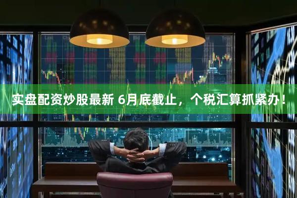 实盘配资炒股最新 6月底截止，个税汇算抓紧办！