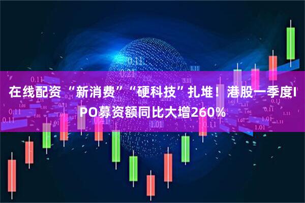 在线配资 “新消费”“硬科技”扎堆！港股一季度IPO募资额同比大增260%