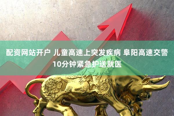 配资网站开户 儿童高速上突发疾病 阜阳高速交警10分钟紧急护送就医