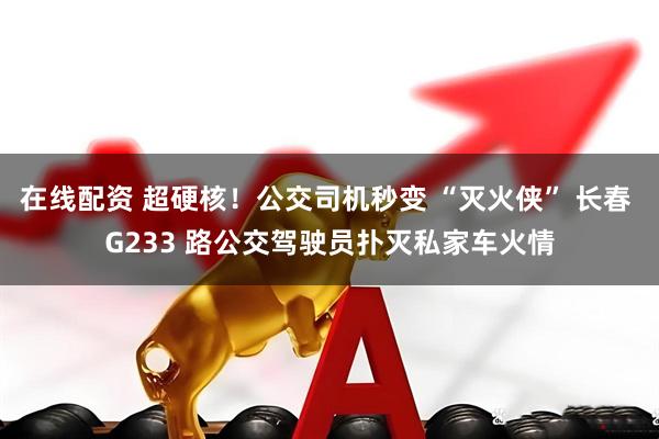 在线配资 超硬核！公交司机秒变 “灭火侠” 长春 G233 路公交驾驶员扑灭私家车火情