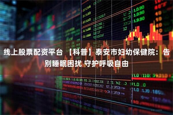 线上股票配资平台 【科普】泰安市妇幼保健院：告别睡眠困扰 守护呼吸自由
