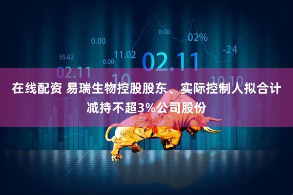 在线配资 易瑞生物控股股东、实际控制人拟合计减持不超3%公司股份