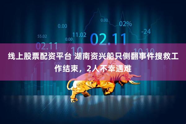 线上股票配资平台 湖南资兴船只侧翻事件搜救工作结束，2人不幸遇难