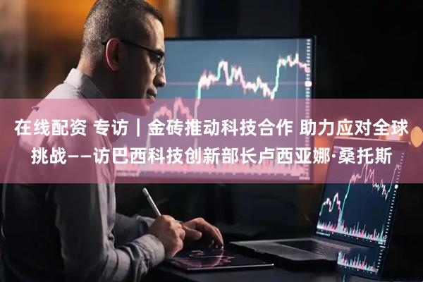 在线配资 专访｜金砖推动科技合作 助力应对全球挑战——访巴西科技创新部长卢西亚娜·桑托斯