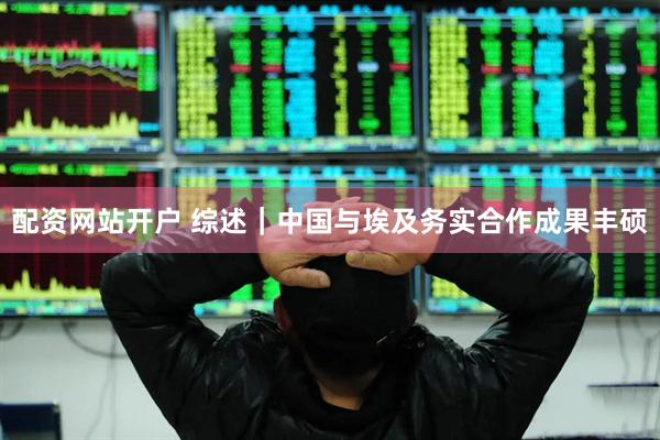 配资网站开户 综述｜中国与埃及务实合作成果丰硕