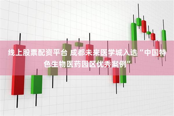 线上股票配资平台 成都未来医学城入选“中国特色生物医药园区优秀案例”