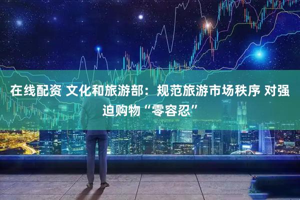 在线配资 文化和旅游部：规范旅游市场秩序 对强迫购物“零容忍”