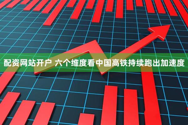 配资网站开户 六个维度看中国高铁持续跑出加速度
