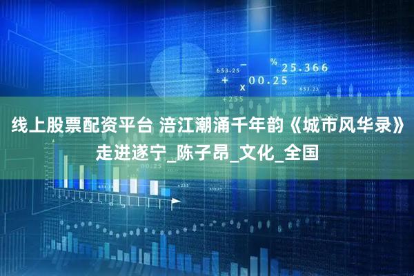线上股票配资平台 涪江潮涌千年韵《城市风华录》走进遂宁_陈子昂_文化_全国