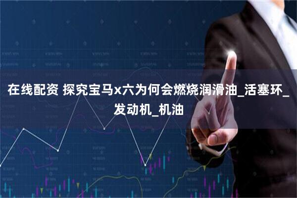 在线配资 探究宝马x六为何会燃烧润滑油_活塞环_发动机_机油