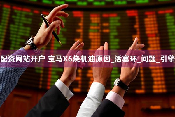 配资网站开户 宝马X6烧机油原因_活塞环_问题_引擎
