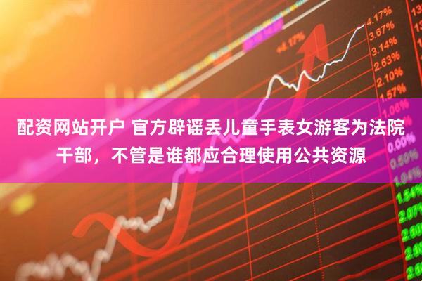 配资网站开户 官方辟谣丢儿童手表女游客为法院干部，不管是谁都应合理使用公共资源