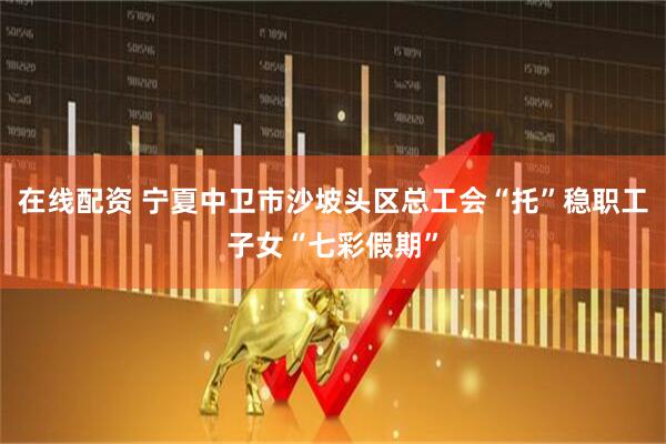 在线配资 宁夏中卫市沙坡头区总工会“托”稳职工子女“七彩假期”