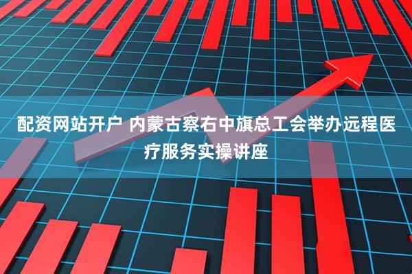 配资网站开户 内蒙古察右中旗总工会举办远程医疗服务实操讲座