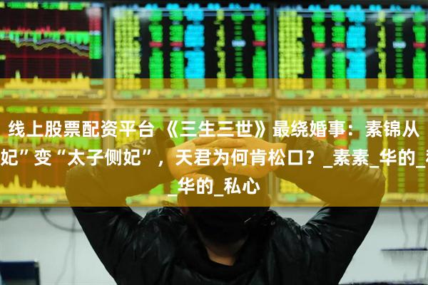 线上股票配资平台 《三生三世》最绕婚事：素锦从“天妃”变“太子侧妃”，天君为何肯松口？_素素_华的_私心