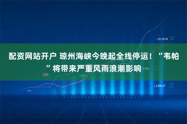 配资网站开户 琼州海峡今晚起全线停运！“韦帕”将带来严重风雨浪潮影响
