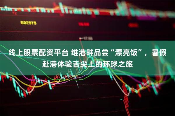 线上股票配资平台 维港畔品尝“漂亮饭”，暑假赴港体验舌尖上的环球之旅