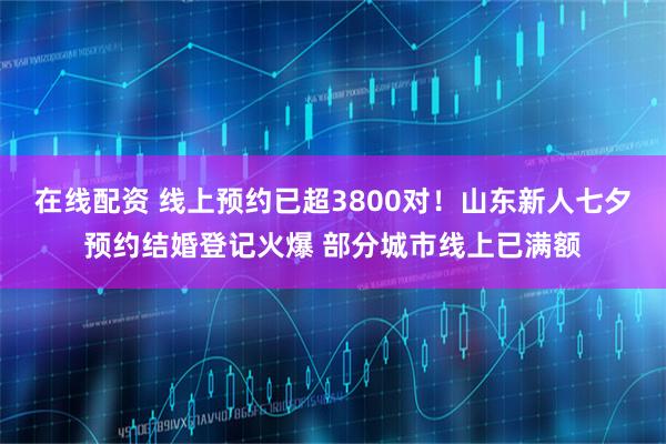 在线配资 线上预约已超3800对！山东新人七夕预约结婚登记火爆 部分城市线上已满额