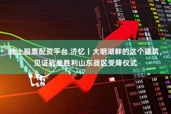 线上股票配资平台 济忆丨大明湖畔的这个建筑，见证抗战胜利山东战区受降仪式