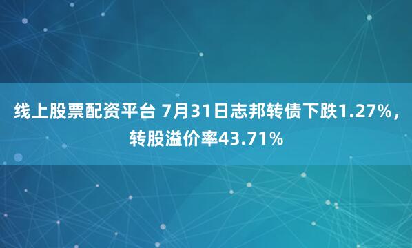 线上股票配资平台 7月31日志邦转债下跌1.27%，转股溢价率43.71%
