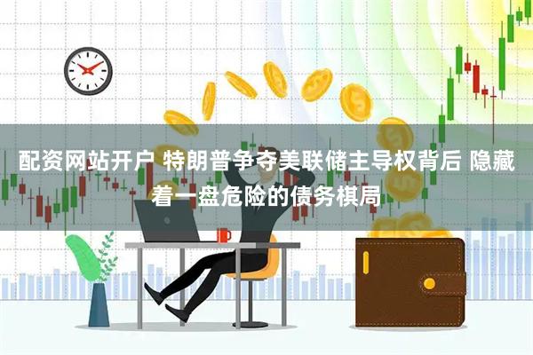 配资网站开户 特朗普争夺美联储主导权背后 隐藏着一盘危险的债务棋局