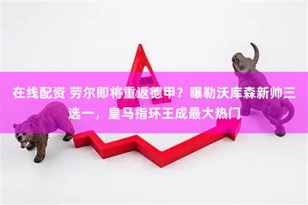 在线配资 劳尔即将重返德甲？曝勒沃库森新帅三选一，皇马指环王成最大热门