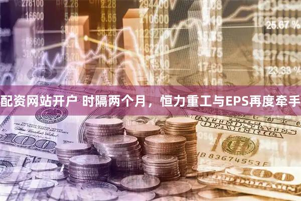 配资网站开户 时隔两个月，恒力重工与EPS再度牵手