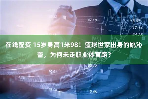在线配资 15岁身高1米98！篮球世家出身的姚沁蕾，为何未走职业体育路？