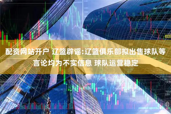 配资网站开户 辽篮辟谣:辽篮俱乐部拟出售球队等言论均为不实信息 球队运营稳定