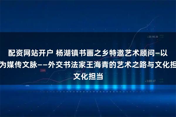 配资网站开户 杨湖镇书画之乡特邀艺术顾问—以笔为媒传文脉——外交书法家王海青的艺术之路与文化担当