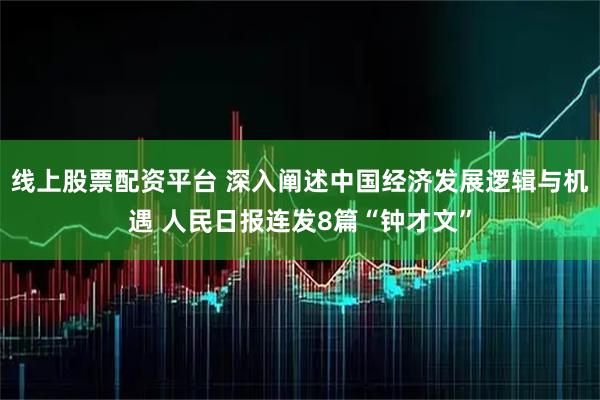 线上股票配资平台 深入阐述中国经济发展逻辑与机遇 人民日报连发8篇“钟才文”