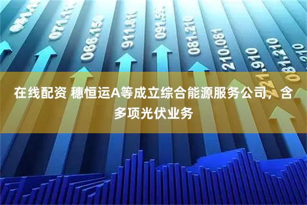 在线配资 穗恒运A等成立综合能源服务公司，含多项光伏业务