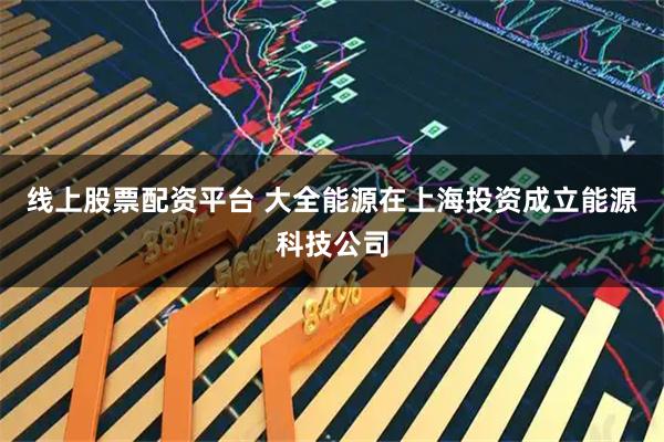 线上股票配资平台 大全能源在上海投资成立能源科技公司