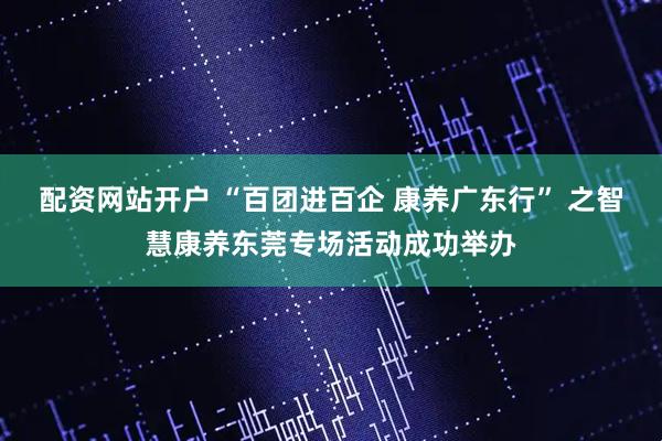 配资网站开户 “百团进百企 康养广东行” 之智慧康养东莞专场活动成功举办