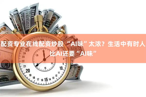 配资专业在线配资炒股 “AI味”太浓?生活中有时人比AI还要“AI味”