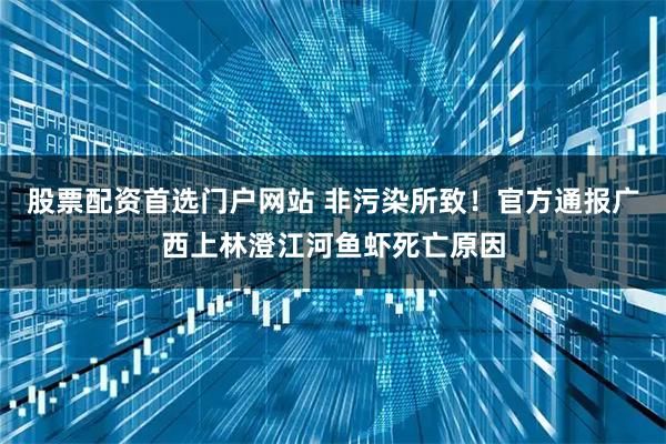 股票配资首选门户网站 非污染所致！官方通报广西上林澄江河鱼虾死亡原因