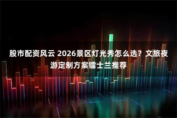 股市配资风云 2026景区灯光秀怎么选？文旅夜游定制方案镭士兰推荐