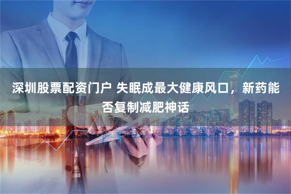 深圳股票配资门户 失眠成最大健康风口，新药能否复制减肥神话