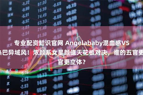 专业配资知识官网 Angelababy混血感VS迪丽热巴异域风！浓颜系女星颜值天花板对决，谁的五官更立体？