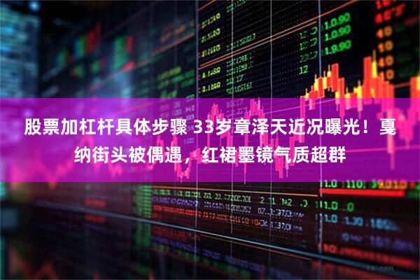 股票加杠杆具体步骤 33岁章泽天近况曝光！戛纳街头被偶遇，红裙墨镜气质超群